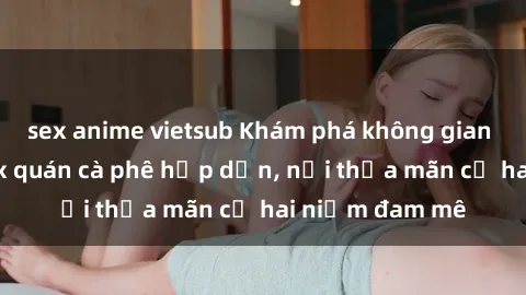 sex anime vietsub Khám phá không gian độc đáo tại sex quán cà phê hấp dẫn, nơi thỏa mãn cả hai niềm đam mê
