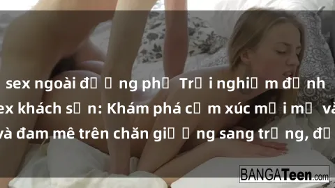 sex ngoài đường phố Trải nghiệm đỉnh cao tình yêu tại sex khách sạn: Khám phá cảm xúc mới mẻ và đam mê trên chăn giường sang trọng, độc đáo, không giới hạn.