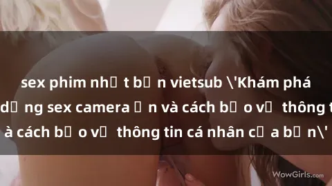 sex phim nhật bản vietsub 'Khám phá nguy cơ của việc sử dụng sex camera ẩn và cách bảo vệ thông tin cá nhân của bạn'