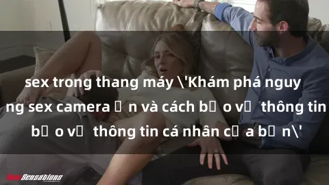 sex trong thang máy 'Khám phá nguy cơ của việc sử dụng sex camera ẩn và cách bảo vệ thông tin cá nhân của bạn'