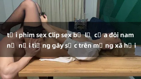 tải phim sex Clip sex bị lộ của đôi nam nữ nổi tiếng gây sốc trên mạng xã hội