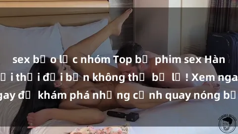 sex bạo lực nhóm Top bộ phim sex Hàn Quốc hot nhất mọi thời đại bạn không thể bỏ lỡ! Xem ngay để khám phá những cảnh quay nóng bỏng, đầy nghẹt thở!