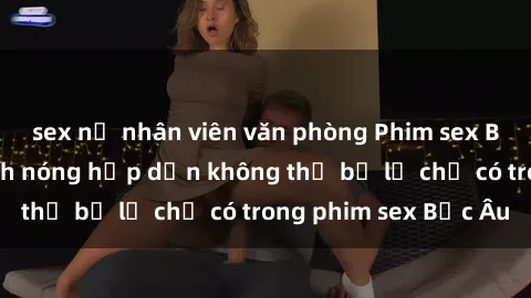sex nữ nhân viên văn phòng Phim sex Bắc Âu: Những cảnh nóng hấp dẫn không thể bỏ lỡ chỉ có trong phim sex Bắc Âu