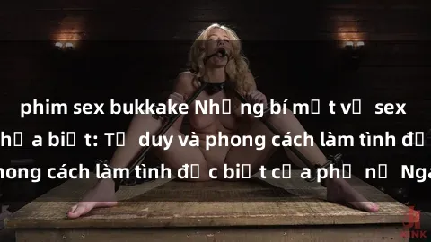 phim sex bukkake Những bí mật về sex gái Nga mà bạn chưa biết: Tư duy và phong cách làm tình đặc biệt của phụ nữ Nga