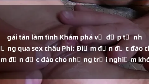gái tân làm tình Khám phá vẻ đẹp tự nhiên và văn hóa đa dạng qua sex châu Phi: Điểm đến độc đáo cho những trải nghiệm khó quên