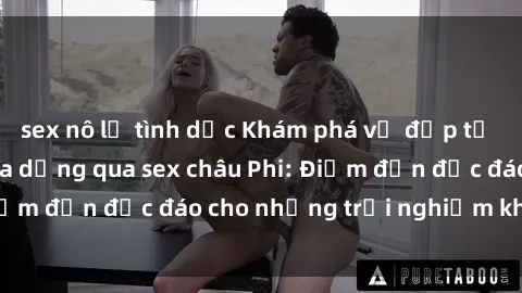 sex nô lệ tình dục Khám phá vẻ đẹp tự nhiên và văn hóa đa dạng qua sex châu Phi: Điểm đến độc đáo cho những trải nghiệm khó quên