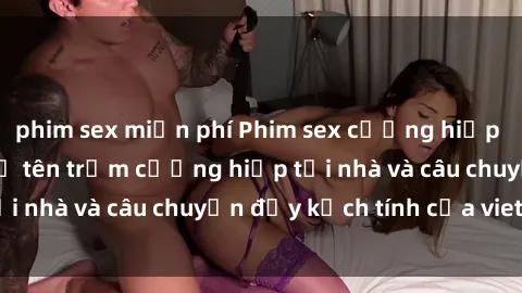 phim sex miễn phí Phim sex cưỡng hiếp vietsub: Nữ sinh bị tên trộm cưỡng hiếp tại nhà và câu chuyện đầy kịch tính của vietsub
