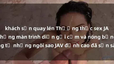 khách sạn quay lén Thưởng thức sex JAV idol miễn phí: Những màn trình diễn gợi cảm và nóng bỏng từ những ngôi sao JAV đỉnh cao đã sẵn sàng để bạn khám phá.