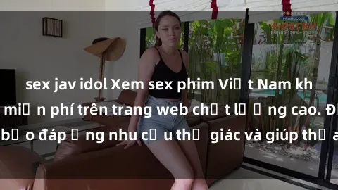 sex jav idol Xem sex phim Việt Nam không che hoàn toàn miễn phí trên trang web chất lượng cao. Đảm bảo đáp ứng nhu cầu thị giác và giúp thỏa mãn mong muốn của bạn.