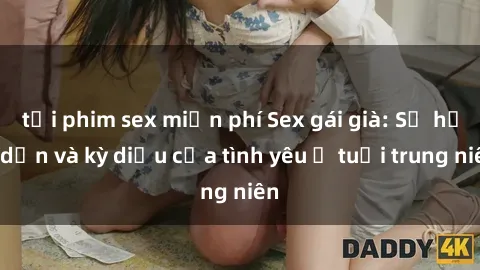 tải phim sex miễn phí Sex gái già: Sự hấp dẫn và kỳ diệu của tình yêu ở tuổi trung niên