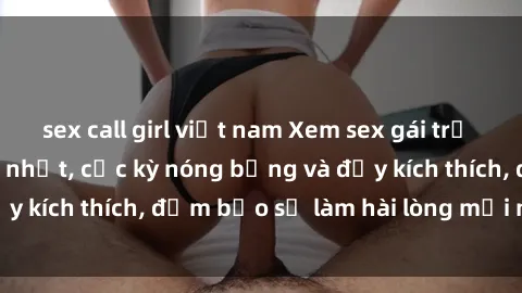 sex call girl việt nam Xem sex gái trẻ không che hấp dẫn nhất, cực kỳ nóng bỏng và đầy kích thích, đảm bảo sẽ làm hài lòng mọi người!