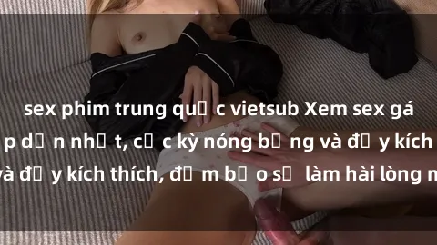 sex phim trung quốc vietsub Xem sex gái trẻ không che hấp dẫn nhất, cực kỳ nóng bỏng và đầy kích thích, đảm bảo sẽ làm hài lòng mọi người!