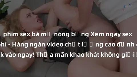 phim sex bà mẹ nóng bỏng Xem ngay sex jav full HD miễn phí - Hàng ngàn video chất lượng cao đỉnh cao chỉ cần click vào ngay! Thỏa mãn khao khát không giới hạn, đón chờ những trải nghiệm mới lạ!