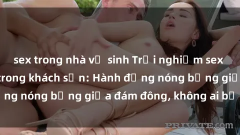 sex trong nhà vệ sinh Trải nghiệm sex sinh viên sôi động trong khách sạn: Hành động nóng bỏng giữa đám đông, không ai bị bỏ lỡ