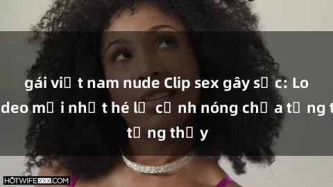 gái việt nam nude Clip sex gây sốc: Loạt video mới nhất hé lộ cảnh nóng chưa từng thấy