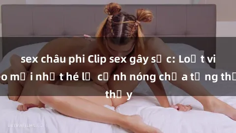 sex châu phi Clip sex gây sốc: Loạt video mới nhất hé lộ cảnh nóng chưa từng thấy