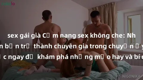 sex gái già Cẩm nang sex không che: Những bí quyết khiến bạn trở thành chuyên gia trong chuyện ấy! Đọc ngay để khám phá những mẹo hay và bí quyết tình dục không che.