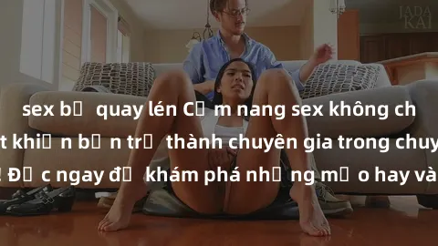sex bị quay lén Cẩm nang sex không che: Những bí quyết khiến bạn trở thành chuyên gia trong chuyện ấy! Đọc ngay để khám phá những mẹo hay và bí quyết tình dục không che.