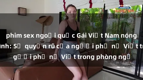 phim sex ngoại quốc Gái Việt Nam nóng bỏng khi làm tình: Sự quyến rũ của người phụ nữ Việt trong phòng ngủ