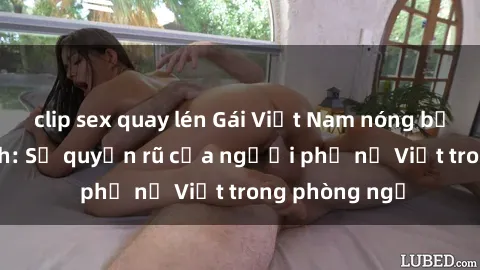 clip sex quay lén Gái Việt Nam nóng bỏng khi làm tình: Sự quyến rũ của người phụ nữ Việt trong phòng ngủ