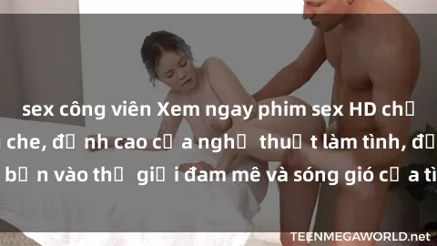 sex công viên Xem ngay phim sex HD chất lượng cao không che, đỉnh cao của nghệ thuật làm tình, đưa bạn vào thế giới đam mê và sóng gió của tình yêu không giới hạn.