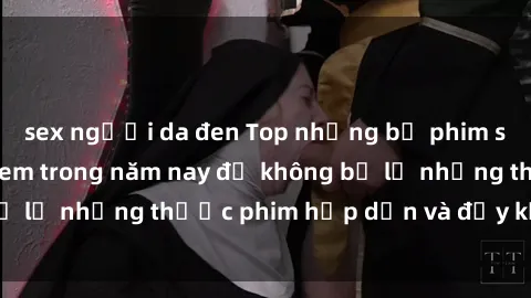 sex người da đen Top những bộ phim sex hay nhất nên xem trong năm nay để không bỏ lỡ những thước phim hấp dẫn và đầy kịch tính.
