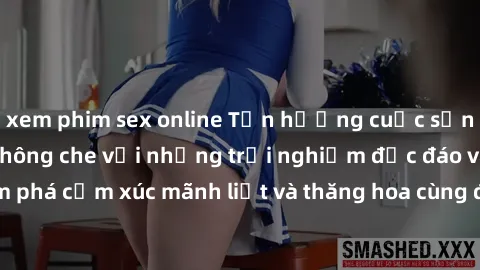 xem phim sex online Tận hưởng cuộc sống tình dục online không che với những trải nghiệm độc đáo và mới lạ. Khám phá cảm xúc mãnh liệt và thăng hoa cùng đối tác tại các trang web chuyên nghiệp.