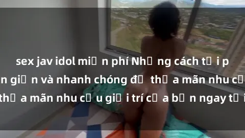 sex jav idol miễn phí Những cách tải phim sex về máy đơn giản và nhanh chóng để thỏa mãn nhu cầu giải trí của bạn ngay tại nhà
