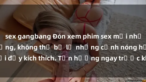 sex gangbang Đón xem phim sex mới nhất đang hot trên mạng, không thể bỏ lỡ những cảnh nóng hổi đầy kích thích. Tận hưởng ngay trước khi bị xoá chóng mặt!