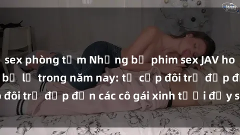 sex phòng tắm Những bộ phim sex JAV hot nhất không thể bỏ lỡ trong năm nay: từ cặp đôi trẻ đẹp đến các cô gái xinh tươi đầy sức hút.