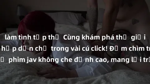làm tình tập thể Cùng khám phá thế giới jav không che siêu hấp dẫn chỉ trong vài cú click! Đắm chìm trong những bộ phim jav không che đỉnh cao, mang lại trải nghiệm thú vị và đầy kích thích.