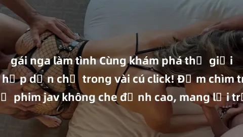 gái nga làm tình Cùng khám phá thế giới jav không che siêu hấp dẫn chỉ trong vài cú click! Đắm chìm trong những bộ phim jav không che đỉnh cao, mang lại trải nghiệm thú vị và đầy kích thích.