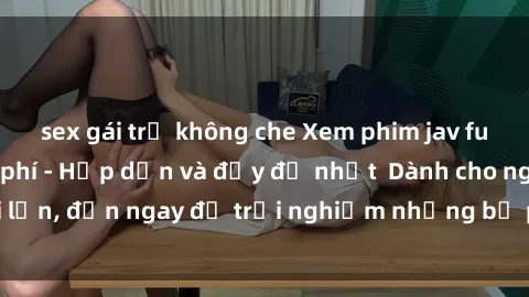 sex gái trẻ không che Xem phim jav full HD online miễn phí - Hấp dẫn và đầy đủ nhất  Dành cho người lớn, đến ngay để trải nghiệm những bộ phim hấp dẫn và hấp dẫn.