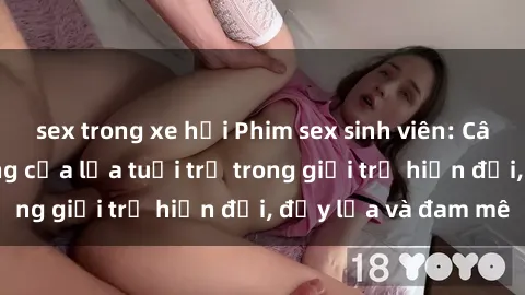 sex trong xe hơi Phim sex sinh viên: Câu chuyện nóng bỏng của lứa tuổi trẻ trong giới trẻ hiện đại, đầy lửa và đam mê