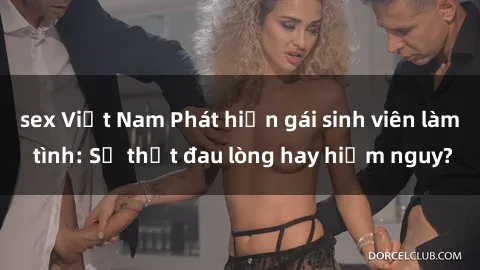 sex Việt Nam Phát hiện gái sinh viên làm tình: Sự thật đau lòng hay hiểm nguy?
