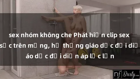 sex nhóm không che Phát hiện clip sex nữ sinh gây sốc trên mạng, hệ thống giáo dục đối diện áp lực lớn