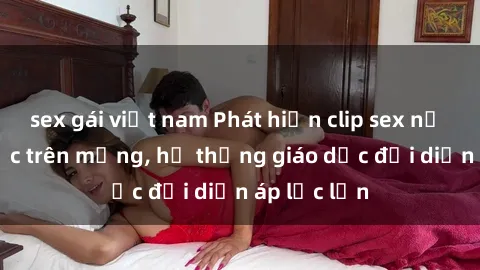 sex gái việt nam Phát hiện clip sex nữ sinh gây sốc trên mạng, hệ thống giáo dục đối diện áp lực lớn