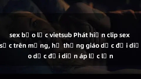 sex bạo lực vietsub Phát hiện clip sex nữ sinh gây sốc trên mạng, hệ thống giáo dục đối diện áp lực lớn