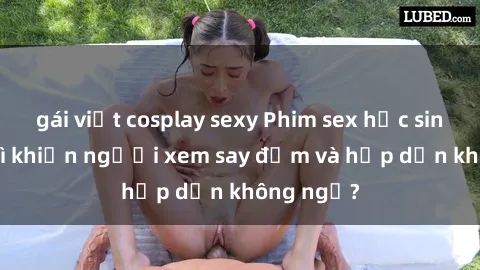 gái việt cosplay sexy Phim sex học sinh: Điều gì khiến người xem say đắm và hấp dẫn không ngờ?