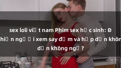 sex loli việt nam Phim sex học sinh: Điều gì khiến người xem say đắm và hấp dẫn không ngờ?