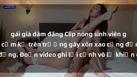 gái già dâm đãng Clip nóng sinh viên gây sốc: Hành động cấm kỵ trên trường gây xôn xao cộng đồng. Đoạn video ghi lại cảnh vô lễ khiến dư luận bức xúc.