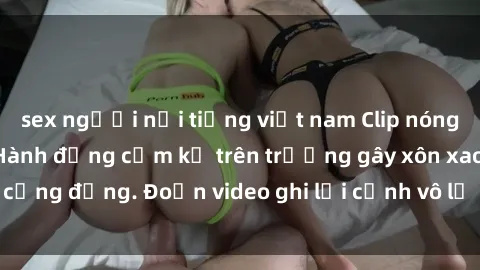 sex người nổi tiếng việt nam Clip nóng sinh viên gây sốc: Hành động cấm kỵ trên trường gây xôn xao cộng đồng. Đoạn video ghi lại cảnh vô lễ khiến dư luận bức xúc.