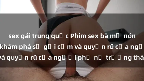 sex gái trung quốc Phim sex bà mẹ nóng bỏng: Hành trình khám phá sự gợi cảm và quyến rũ của người phụ nữ trưởng thành.