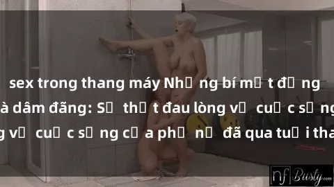 sex trong thang máy Những bí mật đằng sau vẻ ngoài gái già dâm đãng: Sự thật đau lòng về cuộc sống của phụ nữ đã qua tuổi thanh xuân