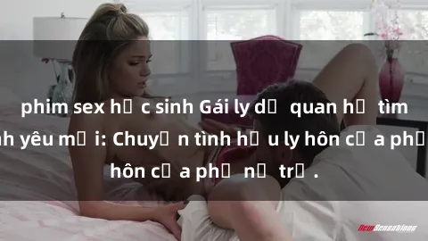 phim sex học sinh Gái ly dị quan hệ tìm kiếm tình yêu mới: Chuyện tình hậu ly hôn của phụ nữ trẻ.