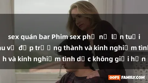 sex quán bar Phim sex phụ nữ lớn tuổi: Sức hút đằng sau vẻ đẹp trưởng thành và kinh nghiệm tình dục không giới hạn