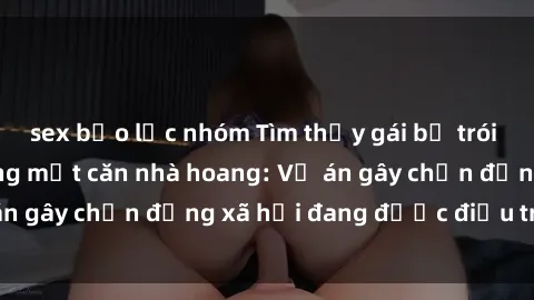 sex bạo lực nhóm Tìm thấy gái bị trói và bị hiếp dâm trong một căn nhà hoang: Vụ án gây chấn động xã hội đang được điều tra vào.