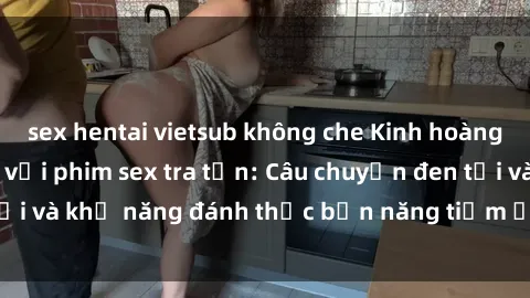 sex hentai vietsub không che Kinh hoàng và đầy kích thích với phim sex tra tấn: Câu chuyện đen tối và khả năng đánh thức bản năng tiềm ẩn trong con người