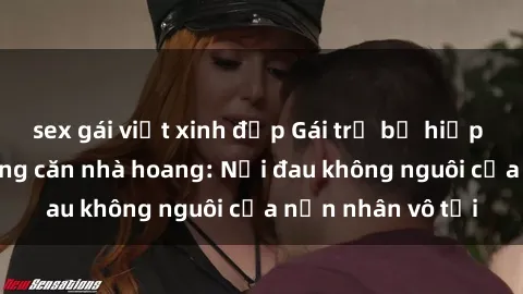 sex gái việt xinh đẹp Gái trẻ bị hiếp dâm bạo lực trong căn nhà hoang: Nỗi đau không nguôi của nạn nhân vô tội