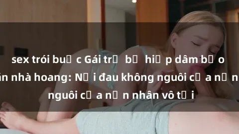sex trói buộc Gái trẻ bị hiếp dâm bạo lực trong căn nhà hoang: Nỗi đau không nguôi của nạn nhân vô tội